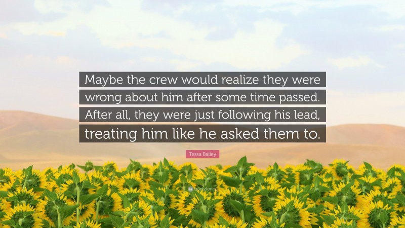 Tessa Bailey Quote: “Maybe the crew would realize they were wrong about him after some time passed. After all, they were just following his lead, treating him like he asked them to.”