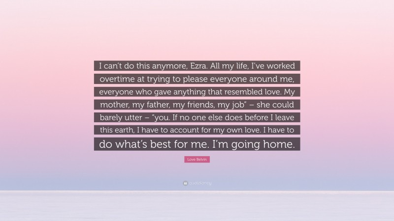 Love Belvin Quote: “I can’t do this anymore, Ezra. All my life, I’ve worked overtime at trying to please everyone around me, everyone who gave anything that resembled love. My mother, my father, my friends, my job” – she could barely utter – “you. If no one else does before I leave this earth, I have to account for my own love. I have to do what’s best for me. I’m going home.”