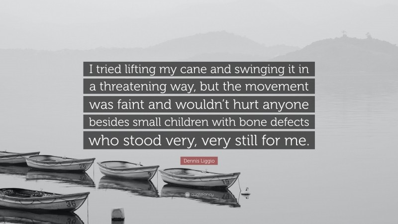 Dennis Liggio Quote: “I tried lifting my cane and swinging it in a threatening way, but the movement was faint and wouldn’t hurt anyone besides small children with bone defects who stood very, very still for me.”