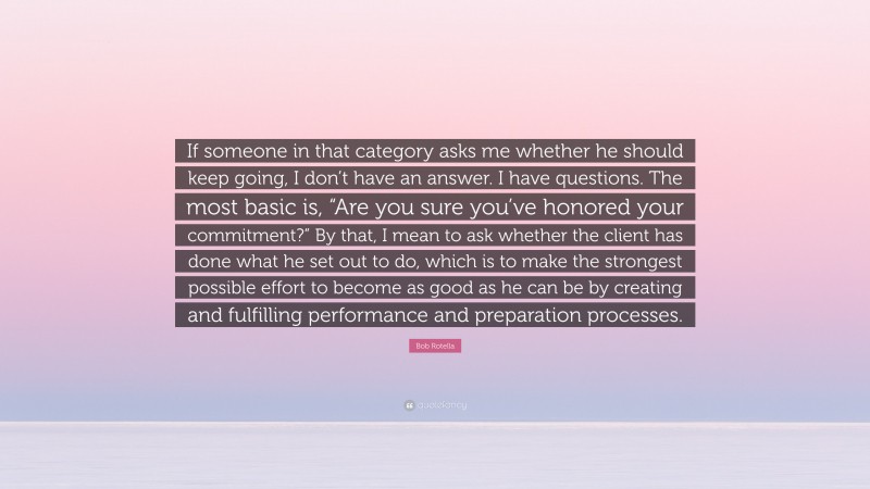 Bob Rotella Quote: “If someone in that category asks me whether he should keep going, I don’t have an answer. I have questions. The most basic is, “Are you sure you’ve honored your commitment?” By that, I mean to ask whether the client has done what he set out to do, which is to make the strongest possible effort to become as good as he can be by creating and fulfilling performance and preparation processes.”