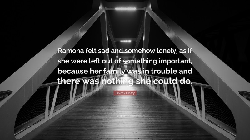 Beverly Cleary Quote: “Ramona felt sad and somehow lonely, as if she were left out of something important, because her family was in trouble and there was nothing she could do.”