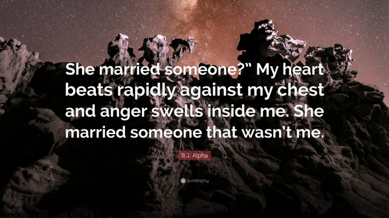 B.J. Alpha Quote: “She married someone?” My heart beats rapidly against my chest and anger swells inside me. She married someone that wasn’t me.”