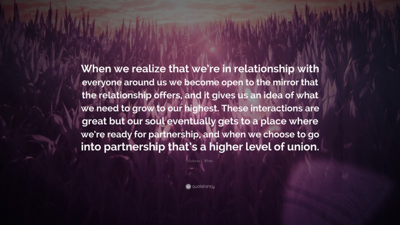 Victoria L. White Quote: “When we realize that we’re in relationship with everyone around us we become open to the mirror that the relationship offers, and it gives us an idea of what we need to grow to our highest. These interactions are great but our soul eventually gets to a place where we’re ready for partnership, and when we choose to go into partnership that’s a higher level of union.”