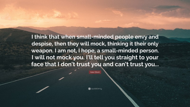 Kate Elliott Quote: “I think that when small-minded people envy and despise, then they will mock, thinking it their only weapon. I am not, I hope, a small-minded person. I will not mock you. I’ll tell you straight to your face that I don’t trust you and can’t trust you...”