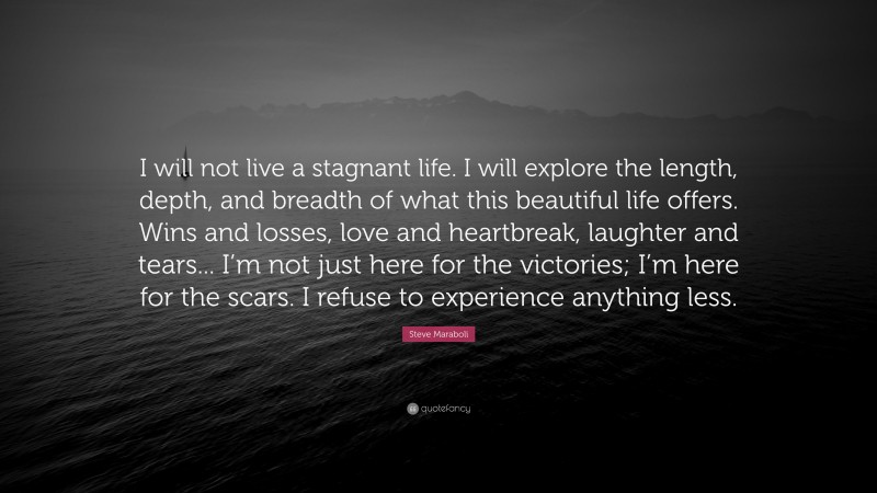 Steve Maraboli Quote: “I will not live a stagnant life. I will explore the length, depth, and breadth of what this beautiful life offers. Wins and losses, love and heartbreak, laughter and tears... I’m not just here for the victories; I’m here for the scars. I refuse to experience anything less.”