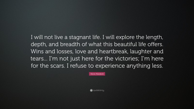Steve Maraboli Quote: “I will not live a stagnant life. I will explore the length, depth, and breadth of what this beautiful life offers. Wins and losses, love and heartbreak, laughter and tears... I’m not just here for the victories; I’m here for the scars. I refuse to experience anything less.”