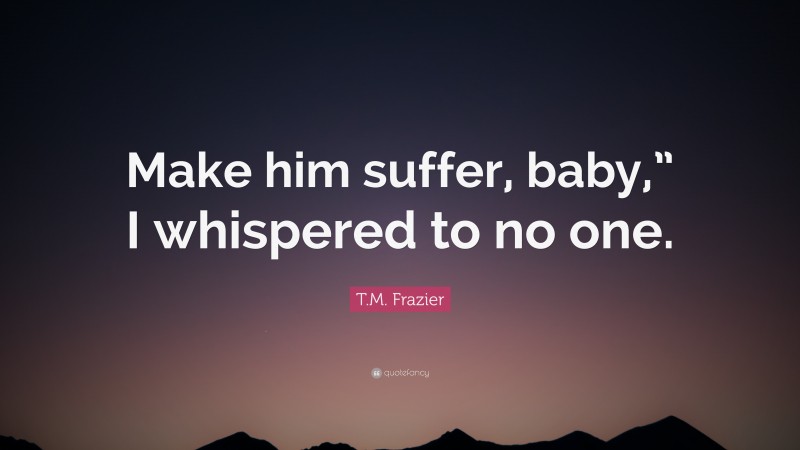 T.M. Frazier Quote: “Make him suffer, baby,” I whispered to no one.”