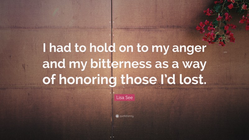 Lisa See Quote: “I had to hold on to my anger and my bitterness as a way of honoring those I’d lost.”