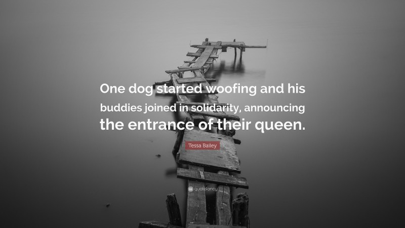 Tessa Bailey Quote: “One dog started woofing and his buddies joined in solidarity, announcing the entrance of their queen.”