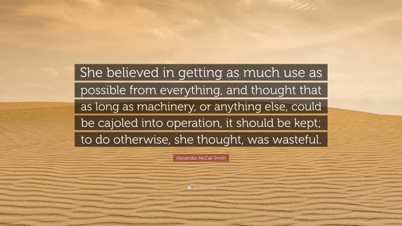 Alexander McCall Smith Quote: “She believed in getting as much use as possible from everything, and thought that as long as machinery, or anything else, could be cajoled into operation, it should be kept; to do otherwise, she thought, was wasteful.”