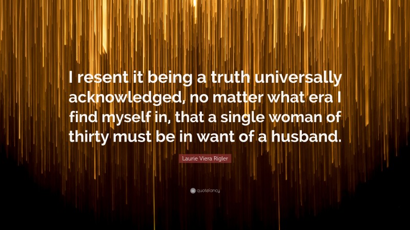 Laurie Viera Rigler Quote: “I resent it being a truth universally acknowledged, no matter what era I find myself in, that a single woman of thirty must be in want of a husband.”