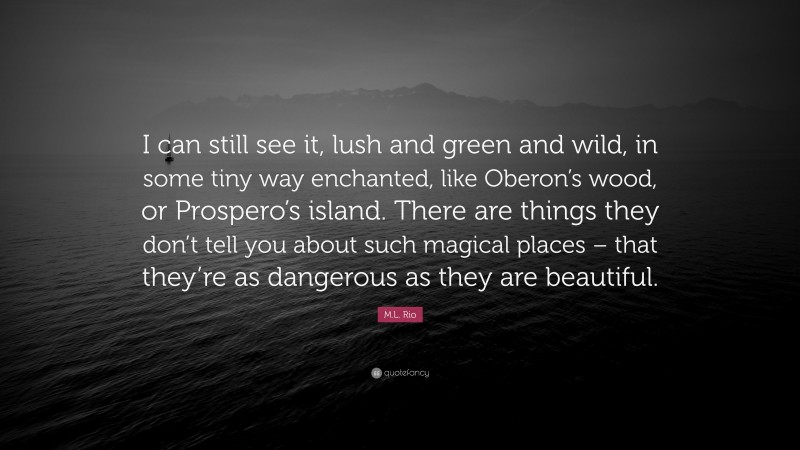 M.L. Rio Quote: “I can still see it, lush and green and wild, in some tiny way enchanted, like Oberon’s wood, or Prospero’s island. There are things they don’t tell you about such magical places – that they’re as dangerous as they are beautiful.”