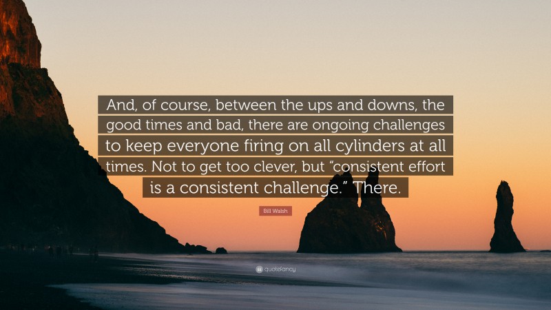 Bill Walsh Quote: “And, of course, between the ups and downs, the good times and bad, there are ongoing challenges to keep everyone firing on all cylinders at all times. Not to get too clever, but “consistent effort is a consistent challenge.” There.”