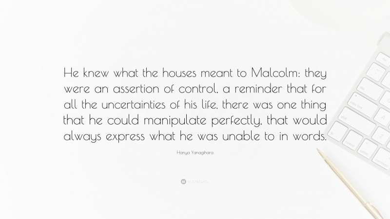 Hanya Yanagihara Quote: “He knew what the houses meant to Malcolm: they were an assertion of control, a reminder that for all the uncertainties of his life, there was one thing that he could manipulate perfectly, that would always express what he was unable to in words.”