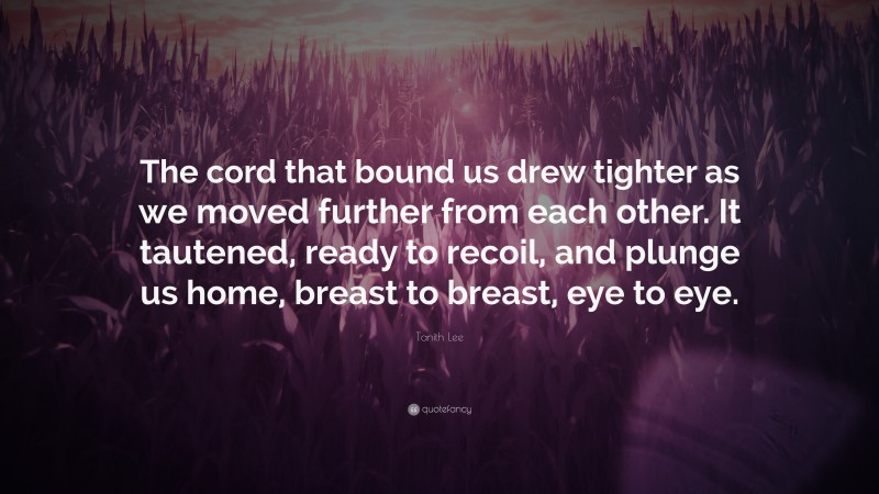 Tanith Lee Quote: “The cord that bound us drew tighter as we moved further from each other. It tautened, ready to recoil, and plunge us home, breast to breast, eye to eye.”