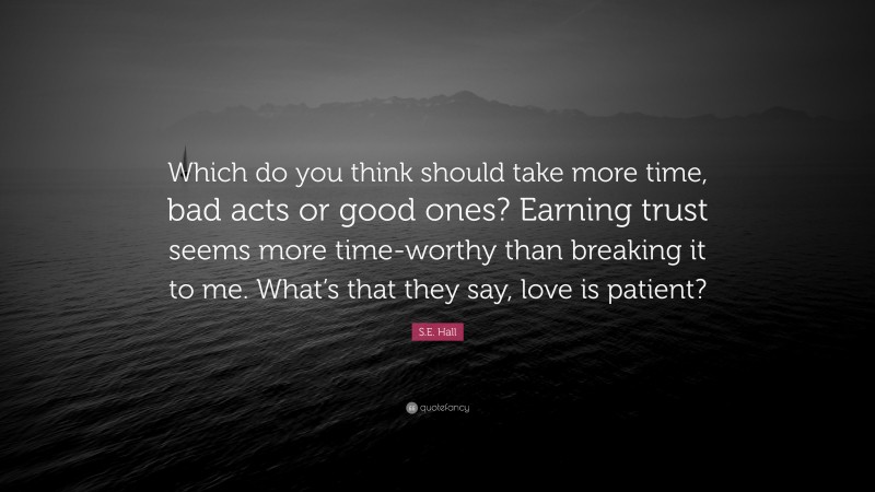 S.E. Hall Quote: “Which do you think should take more time, bad acts or good ones? Earning trust seems more time-worthy than breaking it to me. What’s that they say, love is patient?”