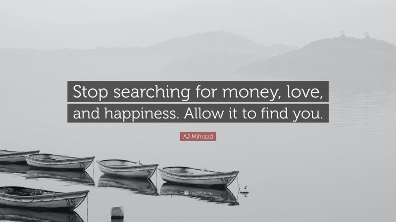 AJ Mihrzad Quote: “Stop searching for money, love, and happiness. Allow it to find you.”