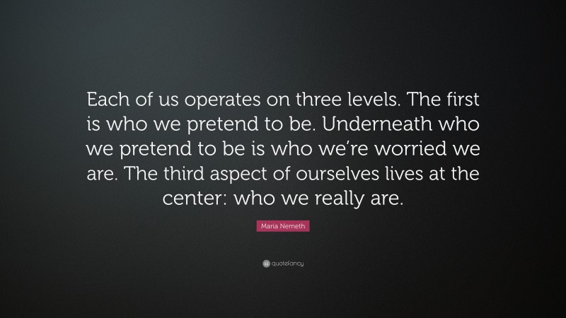 Maria Nemeth Quote: “Each of us operates on three levels. The first is who we pretend to be. Underneath who we pretend to be is who we’re worried we are. The third aspect of ourselves lives at the center: who we really are.”