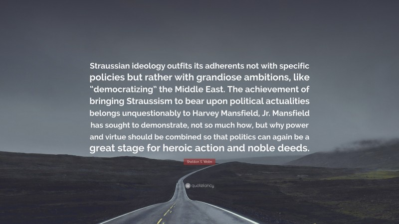 Sheldon S. Wolin Quote: “Straussian ideology outfits its adherents not with specific policies but rather with grandiose ambitions, like “democratizing” the Middle East. The achievement of bringing Straussism to bear upon political actualities belongs unquestionably to Harvey Mansfield, Jr. Mansfield has sought to demonstrate, not so much how, but why power and virtue should be combined so that politics can again be a great stage for heroic action and noble deeds.”