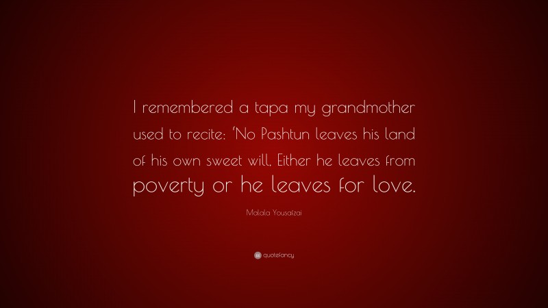 Malala Yousafzai Quote: “I remembered a tapa my grandmother used to recite: ‘No Pashtun leaves his land of his own sweet will, Either he leaves from poverty or he leaves for love.”