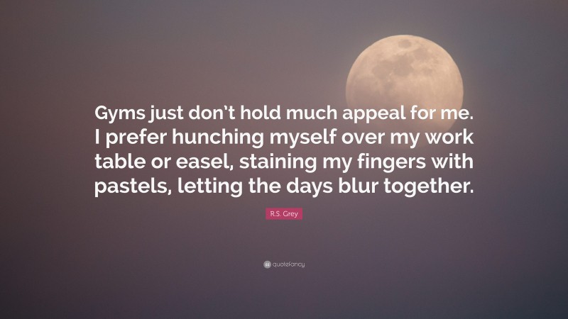 R.S. Grey Quote: “Gyms just don’t hold much appeal for me. I prefer hunching myself over my work table or easel, staining my fingers with pastels, letting the days blur together.”