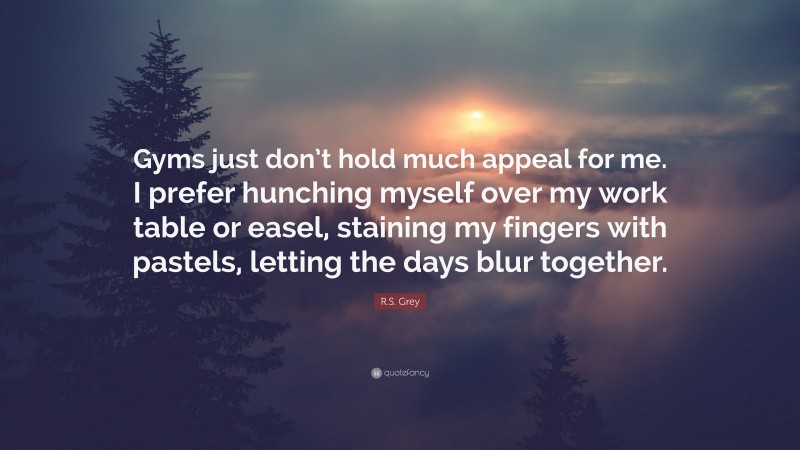 R.S. Grey Quote: “Gyms just don’t hold much appeal for me. I prefer hunching myself over my work table or easel, staining my fingers with pastels, letting the days blur together.”