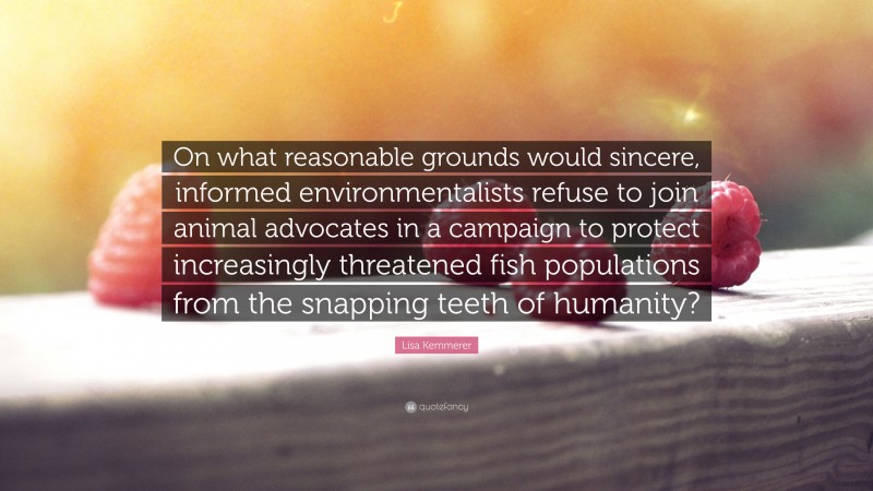 Lisa Kemmerer Quote: “On what reasonable grounds would sincere, informed environmentalists refuse to join animal advocates in a campaign to protect increasingly threatened fish populations from the snapping teeth of humanity?”
