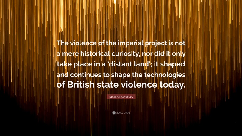 Tanzil Chowdhury Quote: “The violence of the imperial project is not a mere historical curiosity, nor did it only take place in a ‘distant land’; it shaped and continues to shape the technologies of British state violence today.”