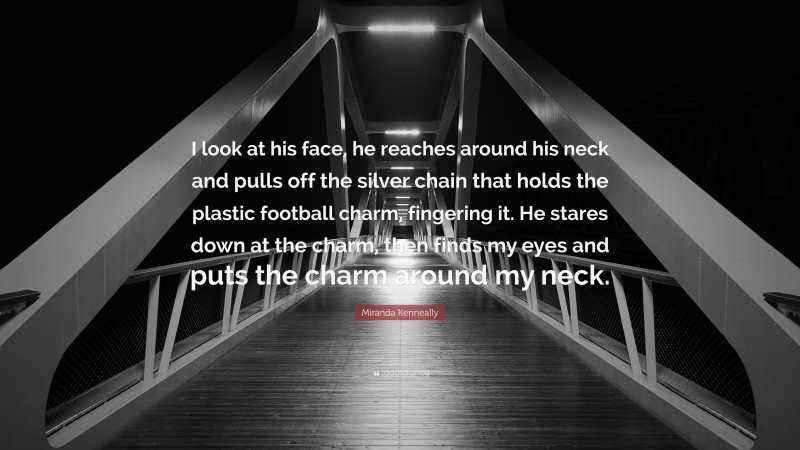 Miranda Kenneally Quote: “I look at his face, he reaches around his neck and pulls off the silver chain that holds the plastic football charm, fingering it. He stares down at the charm, then finds my eyes and puts the charm around my neck.”