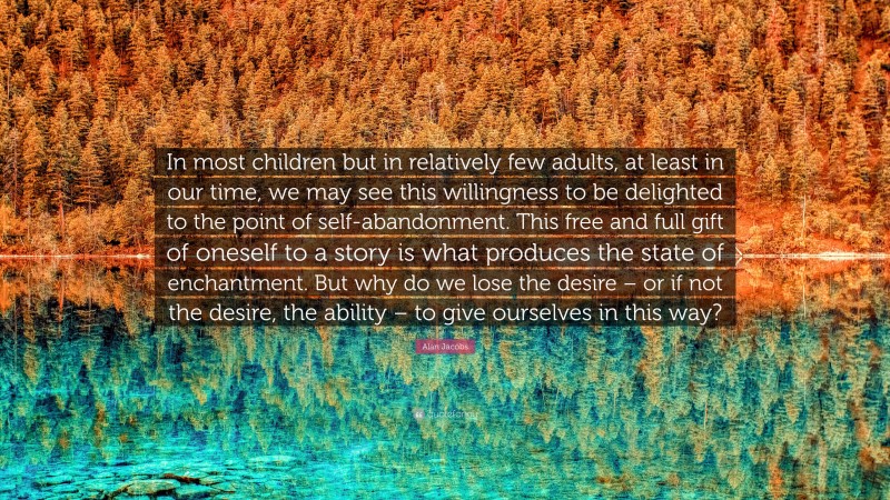 Alan Jacobs Quote: “In most children but in relatively few adults, at least in our time, we may see this willingness to be delighted to the point of self-abandonment. This free and full gift of oneself to a story is what produces the state of enchantment. But why do we lose the desire – or if not the desire, the ability – to give ourselves in this way?”