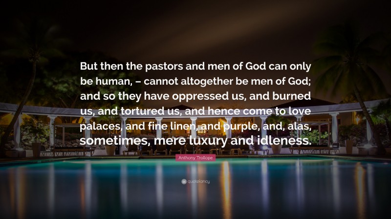 Anthony Trollope Quote: “But then the pastors and men of God can only be human, – cannot altogether be men of God; and so they have oppressed us, and burned us, and tortured us, and hence come to love palaces, and fine linen, and purple, and, alas, sometimes, mere luxury and idleness.”