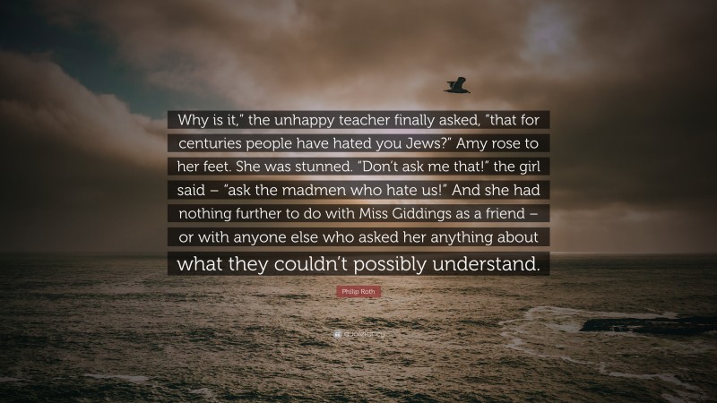 Philip Roth Quote: “Why is it,” the unhappy teacher finally asked, “that for centuries people have hated you Jews?” Amy rose to her feet. She was stunned. “Don’t ask me that!” the girl said – “ask the madmen who hate us!” And she had nothing further to do with Miss Giddings as a friend – or with anyone else who asked her anything about what they couldn’t possibly understand.”