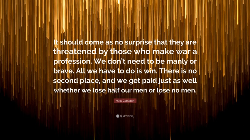 Miles Cameron Quote: “It should come as no surprise that they are threatened by those who make war a profession. We don’t need to be manly or brave. All we have to do is win. There is no second place, and we get paid just as well whether we lose half our men or lose no men.”