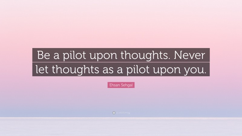 Ehsan Sehgal Quote: “Be a pilot upon thoughts. Never let thoughts as a pilot upon you.”