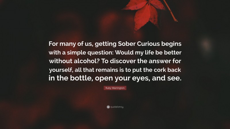 Ruby Warrington Quote: “For many of us, getting Sober Curious begins with a simple question: Would my life be better without alcohol? To discover the answer for yourself, all that remains is to put the cork back in the bottle, open your eyes, and see.”