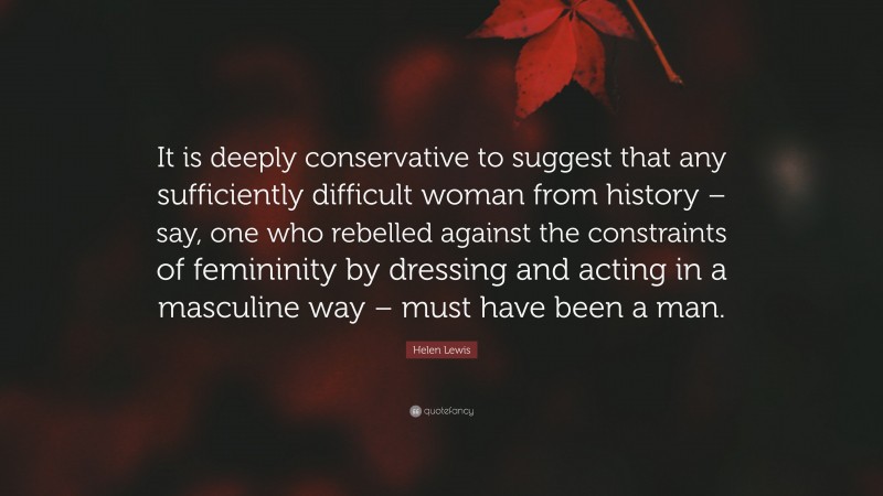 Helen Lewis Quote: “It is deeply conservative to suggest that any sufficiently difficult woman from history – say, one who rebelled against the constraints of femininity by dressing and acting in a masculine way – must have been a man.”