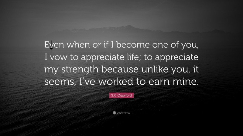 S.R. Crawford Quote: “Even when or if I become one of you, I vow to appreciate life; to appreciate my strength because unlike you, it seems, I’ve worked to earn mine.”