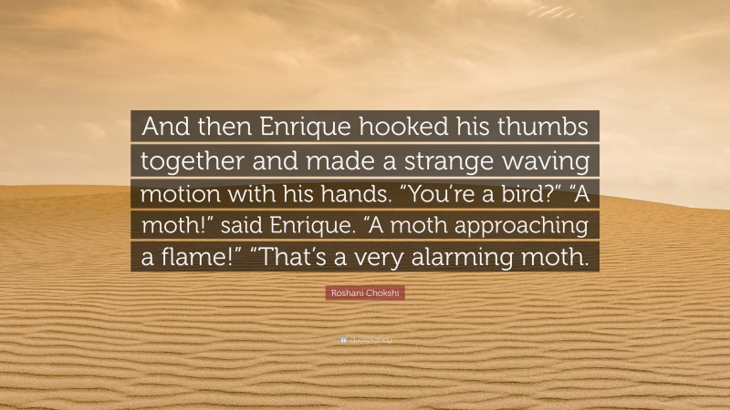 Roshani Chokshi Quote: “And then Enrique hooked his thumbs together and made a strange waving motion with his hands. “You’re a bird?” “A moth!” said Enrique. “A moth approaching a flame!” “That’s a very alarming moth.”