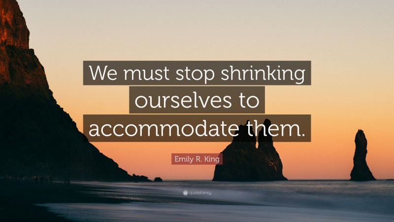 Emily R. King Quote: “We must stop shrinking ourselves to accommodate them.”