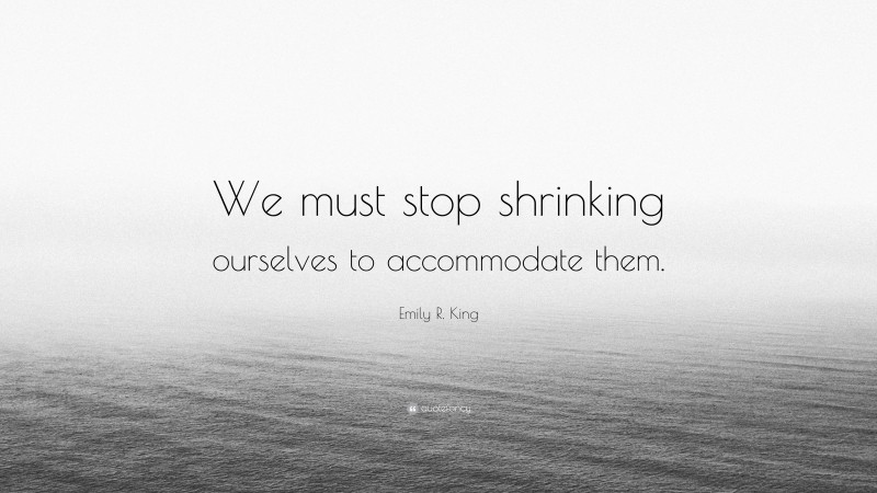 Emily R. King Quote: “We must stop shrinking ourselves to accommodate them.”