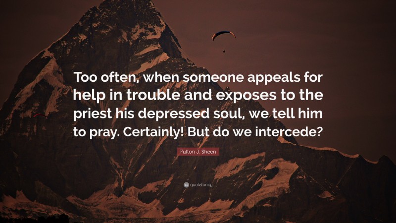 Fulton J. Sheen Quote: “Too often, when someone appeals for help in trouble and exposes to the priest his depressed soul, we tell him to pray. Certainly! But do we intercede?”