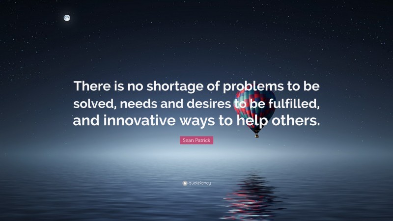 Sean Patrick Quote: “There is no shortage of problems to be solved, needs and desires to be fulfilled, and innovative ways to help others.”