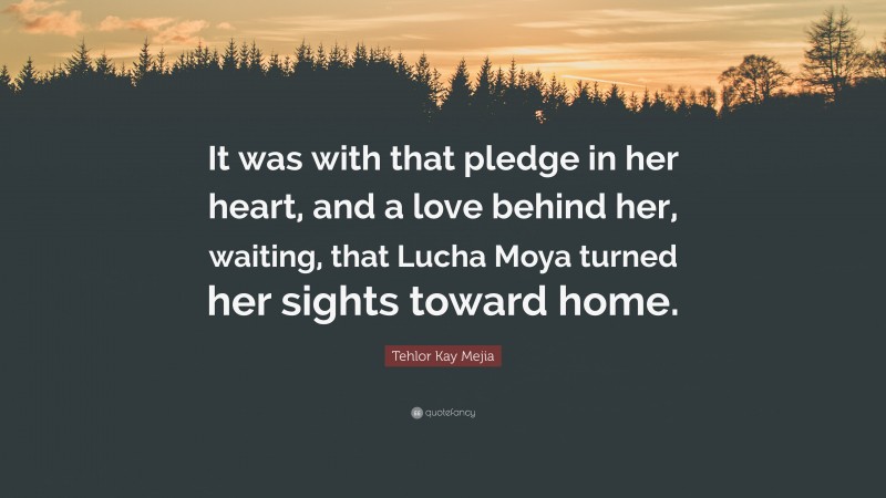 Tehlor Kay Mejia Quote: “It was with that pledge in her heart, and a love behind her, waiting, that Lucha Moya turned her sights toward home.”