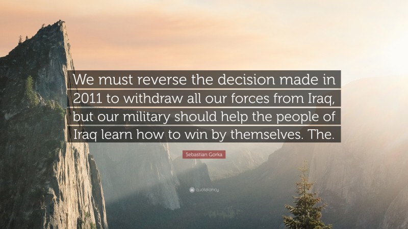 Sebastian Gorka Quote: “We must reverse the decision made in 2011 to withdraw all our forces from Iraq, but our military should help the people of Iraq learn how to win by themselves. The.”