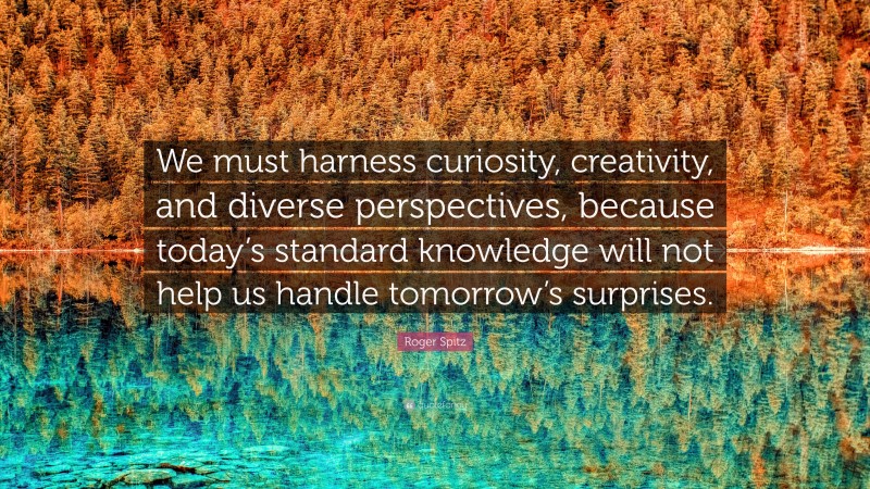 Roger Spitz Quote: “We must harness curiosity, creativity, and diverse perspectives, because today’s standard knowledge will not help us handle tomorrow’s surprises.”