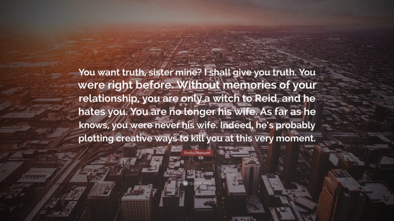 Shelby Mahurin Quote: “You want truth, sister mine? I shall give you truth. You were right before. Without memories of your relationship, you are only a witch to Reid, and he hates you. You are no longer his wife. As far as he knows, you were never his wife. Indeed, he’s probably plotting creative ways to kill you at this very moment.”