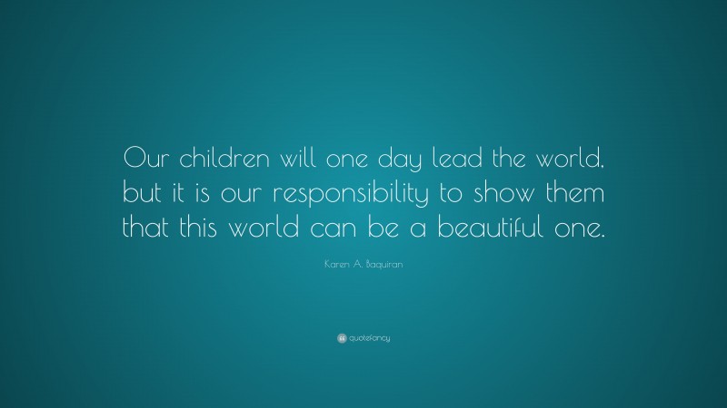 Karen A. Baquiran Quote: “Our children will one day lead the world, but it is our responsibility to show them that this world can be a beautiful one.”