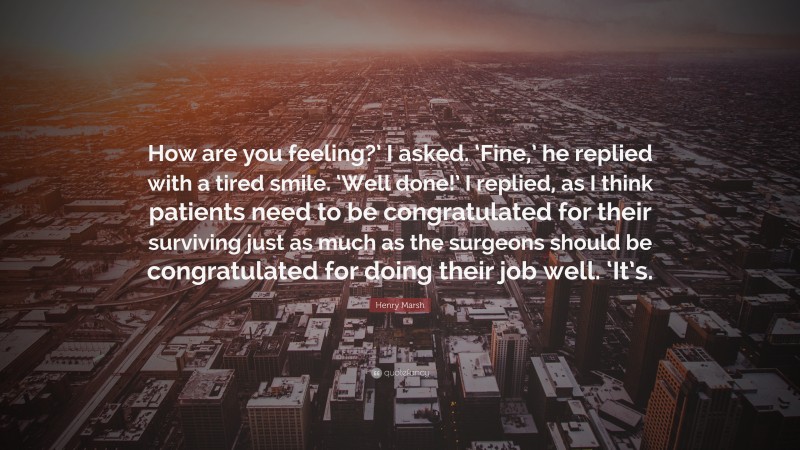 Henry Marsh Quote: “How are you feeling?’ I asked. ‘Fine,’ he replied with a tired smile. ‘Well done!’ I replied, as I think patients need to be congratulated for their surviving just as much as the surgeons should be congratulated for doing their job well. ‘It’s.”