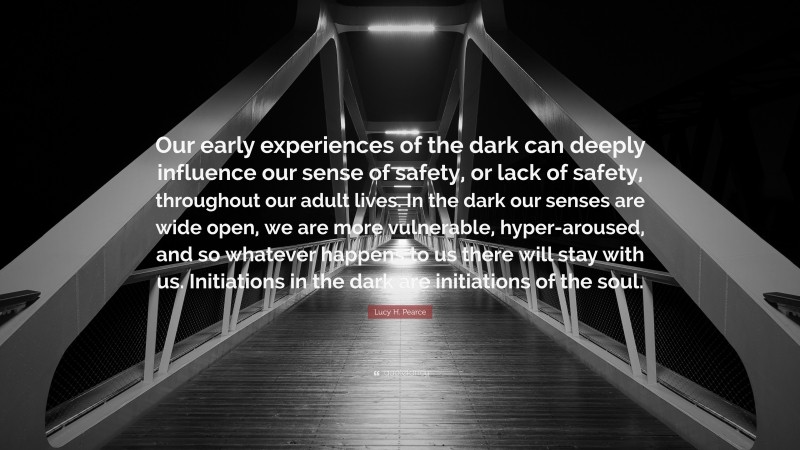 Lucy H. Pearce Quote: “Our early experiences of the dark can deeply influence our sense of safety, or lack of safety, throughout our adult lives. In the dark our senses are wide open, we are more vulnerable, hyper-aroused, and so whatever happens to us there will stay with us. Initiations in the dark are initiations of the soul.”