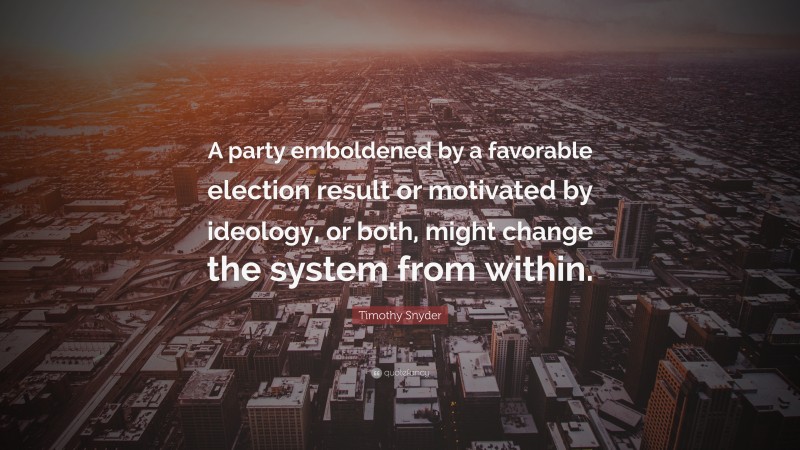 Timothy Snyder Quote: “A party emboldened by a favorable election result or motivated by ideology, or both, might change the system from within.”